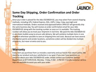 Same Day Shipping, Order Confirmation and Order
Tracking
Once your order is placed for the Adic 03230029-02, you may select from several shipping
methods, including UPS, Federal Express, DHL, USPS, 3 day, 2 day, overnight and
international methods. Orders received and approved before 3PM EST will generally ship
the same business day. You will receive an order confirmation email for your Adic
03230029-02 along with the tracking number as soon as it is available. The tracking
number will allow you to track your shipment in real time. We pack the Adic 03230029-02
in anti-static bubble wrap to ensure safe delivery. We will combine multiple items in one
shipment whenever possible to save on shipping time and costs. Because we have several
distribution points and vendor locations, sometimes orders will be divided into multiple
shipments, but never at extra cost to you.
_______________________________________
Warranty
Every item you purchase from us includes a warranty and our hassle-free return policy. We
stand by our product and your satisfaction is our goal. If you ever have questions or
concerns about your Adic 03230029-02 order, simply contact our Customer Service
Department at 877-878-9134, Monday - Friday, 9 AM - 5 PM EST. Friendly customer service
reps are available to assist you with your order.
 