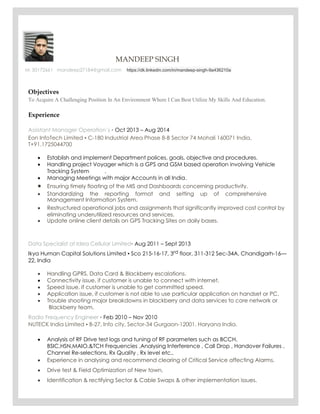 MANDEEP SINGH KOLDING DENMARK
M: 50172661 mandeep27184@gmail.com https://dk.linkedin.com/in/mandeep-singh-9a436210a
Objectives
To Acquire A Challenging Position In An Environment Where I Can Best Utilize My Skills And Education.
Experience
Assistant Manager Operation’s ▪ Oct 2013 – Aug 2014
Eon InfoTech Limited ▪ C-180 Industrial Area Phase 8-B Sector 74 Mohali 160071 India,
T+91.1725044700
 Establish and implement Department polices, goals, objective and procedures. 
 Handling project Voyager which is a GPS and GSM based operation involving Vehicle 
Tracking System .
 Managing Meetings with major Accounts in all India. 
 Ensuring timely floating of the MIS and Dashboards concerning productivity. 
 Standardizing the reporting format and setting up of comprehensive
Management Information System. 
 Restructured operational jobs and assignments that significantly improved cost control by
eliminating underutilized resources and services.
 Update online client details on GPS Tracking Sites on daily bases. 
Data Specialist at Idea Cellular Limited▪ Aug 2011 – Sept 2013
Ikya Human Capital Solutions Limited ▪ Sco 215-16-17, 3rd floor, 311-312 Sec-34A, Chandigarh-16—
22, India
 Handling GPRS, Data Card & Blackberry escalations. 
 Connectivity issue, if customer is unable to connect with internet. 
 Speed issue, if customer is unable to get committed speed. 
 Application issue, if customer is not able to use particular application on handset or PC. 
 Trouble shooting major breakdowns in blackberry and data services to core network or 
Blackberry team.
Radio Frequency Engineer ▪ Feb 2010 – Nov 2010
NUTECK India Limited ▪ B-27, Info city, Sector-34 Gurgaon-12001, Haryana India.
 Analysis of RF Drive test logs and tuning of RF parameters such as BCCH,
BSIC,HSN,MAIO,&TCH Frequencies .Analysing Interference , Call Drop , Handover Failures ,
Channel Re-selections, Rx Quality , Rx level etc.. 
 Experience in analysing and recommend clearing of Critical Service affecting Alarms. 

 Drive test & Field Optimization of New town.

 Identification & rectifying Sector & Cable Swaps & other implementation issues. 
 