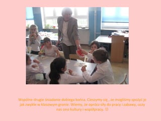 Wspólne drugie śniadanie dobiega końca. Cieszymy się , ze mogliśmy spożyć je
jak zwykle w klasowym gronie. Wiemy, że oprócz siły do pracy i zabawy, uczy
nas ono kultury i współpracy. 

 