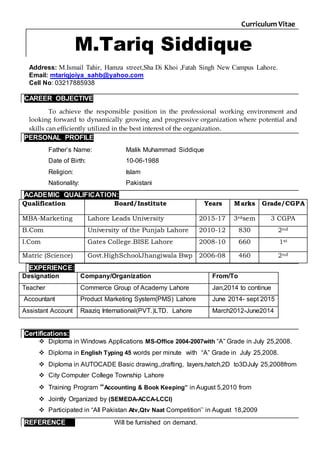 Curriculum Vitae
M.Tariq Siddique
Address: M.Ismail Tahir, Hamza street,Sha Di Khoi ,Fatah Singh New Campus Lahore.
Email: mtariqjoiya_sahb@yahoo.com
Cell No: 03217885938
CAREER OBJECTIVE
To achieve the responsible position in the professional working environment and
looking forward to dynamically growing and progressive organization where potential and
skills can efficiently utilized in the best interest of the organization.
PERSONAL PROFILE
Father’s Name: Malik Muhammad Siddique
Date of Birth: 10-06-1988
Religion: Islam
Nationality: Pakistani
ACADEMIC QUALIFICATION:
Qualification Board/Institute Years Marks Grade/CGPA
MBA-Marketing Lahore Leads University 2015-17 3rdsem 3 CGPA
B.Com University of the Punjab Lahore 2010-12 830 2nd
I.Com Gates College.BISE Lahore 2008-10 660 1st
Matric (Science) Govt.HighSchoolJhangiwala Bwp 2006-08 460 2nd
EXPERIENCE:
Designation Company/Organization From/To
Teacher Commerce Group of Academy Lahore Jan,2014 to continue
Accountant Product Marketing System(PMS) Lahore June 2014- sept 2015
Assistant Account Raaziq International(PVT.)LTD. Lahore March2012-June2014
Certifications:
 Diploma in Windows Applications MS-Office 2004-2007with “A” Grade in July 25,2008.
 Diploma in English Typing 45 words per minute with “A” Grade in July 25,2008.
 Diploma in AUTOCADE Basic drawing,,drafting, layers,hatch,2D to3DJuly 25,2008from
 City Computer College Township Lahore
 Training Program “Accounting & Book Keeping” in August 5,2010 from
 Jointly Organized by (SEMEDA-ACCA-LCCI)
 Participated in “All Pakistan Atv,Qtv Naat Competition’’ in August 18,2009
REFERENCE Will be furnished on demand.
 