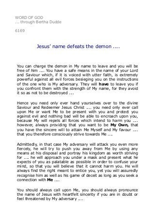 WORD OF GOD 
... through Bertha Dudde 
6169 
Jesus’ name defeats the demon .... 
You can charge the demon in My name to leave and you will be 
free of him .... You have a safe means in the name of your Lord 
and Saviour which, if it is voiced with utter faith, is extremely 
powerful against all evil forces besieging you on the instructions 
of the one who is My adversary. They will have to leave you if 
you confront them with the strength of My name, for they avoid 
it so as not to be destroyed .... 
Hence you need only ever hand yourselves over to the divine 
Saviour and Redeemer Jesus Christ .... you need only ever call 
upon Me or want Me to be present with you and protect you 
against evil and nothing bad will be able to encroach upon you, 
because My will repels all forces which intend to harm you .... 
however, always providing that you want to be My Own, that 
you have the sincere will to attain Me Myself and My favour .... 
that you therefore consciously strive towards Me .... 
Admittedly, in that case My adversary will attack you even more 
fiercely, he will try to push you away from Me by using any 
means at his disposal and portray his kingdom as worth striving 
for .... he will approach you under a mask and present what he 
expects of you as palatable as possible in order to confuse your 
mind, so that you will believe that it cannot harm you. He will 
always find the right meant to entice you, yet you will assuredly 
recognise him as well as his game of deceit as long as you seek a 
connection with Me .... 
You should always call upon Me, you should always pronounce 
the name of Jesus with heartfelt sincerity if you are in doubt or 
feel threatened by My adversary .... 
 