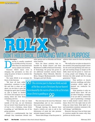 Tarisai Maringire
D
ancing is usually considered
as a worldly activity. It is more
often than not associated with
merry makers and revelers.
However, ROL’X dance crew is
changing this perception as they are
using the power of dance to minister the
word of God.
The name ROL’X is an acronym for
River of Life Extreme.
“We have all been called
somewhere, somehow to give
life and that is what we are
about, we are there to give life
through the spirit that is within
us ,this is based on Ezekiel
47-9 from this scripture we are
saying where the river ﬂows
everything will live.
“The extreme part is that we think
outside of the box, we are Christians
but we haven’t been bound by the norm
of how to be a Christian, Jesus Christ
is guiding us,” said Malcolm one of the
group members.
ROL’X is a predominantly hip hop
although they sometimes deviate into
other genres such as Rhumba and House
when need be.
Since the dance ministry was co-
founded by Yeukai Zinyoro and Sean
Mambwere in 2006 at National University
of Technology, the group has grown to
six additional members namely Romeo
Chandiposha, Shane Matanda, Malcolm
Moyo, Bongani Mushayamombe, Conrad
Tavugara and Cyril Ncube.
The crew has so far won four National
Championships and on two occasions,
they came up as runners up.
Through dancing, the dancers have
found a vehicle not only to aid in the
deliverance of souls but also promote
attitude change in society.
“Dance does things; it has the power to
achieve what cannot be done by anything
else.
“We really prize our place as dancers in
the ministry and preparing people’s heart
for the word and glorifying God with our
gift and teaching things as simple as life
skills, dance has the power to reach out
to young people and bridging the gap
between the older people and the young
generation,” Yeukai.
They perform at church
services, weddings, and other
occasions which might be
deemed not conducive for
Christians.
“First question is why we
would dance there. We are
all about bringing a message
if we are able to achieve the
goal of presenting a message
then it really doesn’t matter where we
dance. Even if it’s the night club we will
bring our Jesus beats, Holy Spirit in us
and somewhere somehow someone’s life
will change,” said Malcolm.
However, they say it has not been easy
to convince people the reason why they
perform at secular events.
ROL’XDANCING WITH A PURPOSEDANCING WITH A PURPOSEDANCING WITH A PURPOSEDANCING WITH A PURPOSEDANCING WITH A PURPOSEDANCING WITH A PURPOSEDANCING WITH A PURPOSEDANCING WITH A PURPOSEDANCING WITH A PURPOSEDANCING WITH A PURPOSEDANCING WITH A PURPOSEDANCING WITH A PURPOSEDANCING WITH A PURPOSEDANCING WITH A PURPOSEDANCING WITH A PURPOSE
The name ROL’X is an acronym for
“We have all been called
somewhere, somehow to give
life and that is what we are
about, we are there to give life
through the spirit that is within
us ,this is based on Ezekiel
47-9 from this scripture we are
saying where the river ﬂows
Tavugara and Cyril Ncube. generation,” Yeukai.
services, weddings, and other
occasions which might be
deemed not conducive for
Christians.
would dance there. We are
all about bringing a message
if we are able to achieve the
goal of presenting a message
Theextremepartisthatwethinkoutside
ofthebox,weareChristiansbutwehaven’t
beenboundbythenormofhowtobeaChristian,
JesusChristisguidingus
Entertainment
The Parade - Zimbabwe’s Most Read Lifestyle MagazinePage 10 February 2015
 