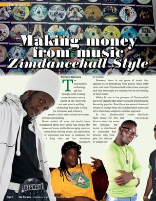 Terence Zimwara
T
he
information
technology
age has
brought with it many
conveniences in every
aspect of life. However,
not everyone is smiling,
technology has made it easy
for criminals and ordinary
people to steal what others have spent
fortunes developing.
Music artists all over the world have
complained about how piracy has ruined the
careers of many while discouraging creative
minds from writing music. An association
of musicians has been in existence for
a long time yet the situation
continues
to worsen.
However, there is one genre of music that
appears to be beneﬁtting from piracy. Since 2010
more and more Zimdancehall artists have emerged
and they seemingly are unperturbed by the sharing
of their music.
Winky D, one is the pioneers of Zimdancehall
has even claimed that piracy actually helped him in
becoming popular. Now there are several dozens of
artists to emerge from the Zimdancehall scene and
all of them have adopted a similar approach.
In fact, Zimdancehall artists distribute
their music for free and encourage
fans to share the music.
For instance, the
music is distributed
to commuter bus
drivers, who then
play the albums
or singles for
Making money
from music
Zimdancehall Style
Terence Zimwara
TT
he
informationinformation
technology
age has
brought with it many
conveniences in every
aspect of life. However,
not everyone is smiling,
technology has made it easy
for criminals and ordinary
people to steal what others have spent
fortunes developing.
Music artists all over the world have
complained about how piracy has ruined the
careers of many while discouraging creative
minds from writing music. An association
of musicians has been in existence for
a long time yeta long time yet the situationthe situation
continues
Zimdancehall StyleZimdancehall Style
fans to share the music.
For instance, the
music is distributed
to commuter bus
drivers, who then
play the albumsplay the albums
or singles for
Entertainment
The Parade - Zimbabwe’s Most Read Lifestyle MagazinePage 12 February 2015The Parade - Zimbabwe’s Most Read Lifestyle MagazinePage 12 February 2015
 