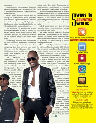 passengers.
Since commuter buses transport thousands
of people every day, this strategy ensures that
a wider audience is reached thus popularizing
these musicians.
Once a singer becomes popular then the
money will start to come in. Music promoters
will ask artists to perform live shows in return
for a fee for every show staged. Today’s popular
Zimdancehall artists have all made it to the top
through this rather unconventional way.
The popularity of Zimdancehall artists
continues to soar even as many of them do not
get air play on regular music channels. Soul
Jah Love, Seh Calaz and Shinsoman are some
of the household names of the music genre
today.
Interestingly, musicians who are marketed
by music companies like Gramma Records and
ZMC continue to cry foul about the return they
are getting from their work. In some cases
they now seek to collaborate with
Zimdancehall artists to make their
music more appealing and to
reach more fans.
The evolution of
Zimdancehall has proved
that the sharing of music will
not necessarily make music
artists suffer but may enhance
their popularity. However,
the real causality of this
piracy appears to be
music companies.
In the past,
r e c o r d i n g
c o m p a n i e s
would obtain
e x c l u s i v e
rights of all
artists under their stable. Consequently, no
music promoter would enlist the services of an
artist without the consent of the record label.
Recording companies are accused of abusing
artists who have no other way of making money
from their music without the involvement of
the label. To make matters worse, the music
produced by recording companies is expensive
relative to people’s incomes hence the poor
sales.
Indeed many artists have been devising
ways of bypassing record labels as they attempt
to proﬁt from their music.
The Parade magazine spoke with Mudiwa
Mutandwa a gospel rap artist and Stunner.
Mudiwa told us that piracy was difﬁcult to
eradicate and he had devised a way to counter
it by selling his music directly to church
congregants and fans.
This he said, had proven to be successful as
he sold several thousand copies of his albums
thus he was not worried about fans sharing his
music. Stunner, whose real name is Desmond
Chideme, concurred with his erstwhile
colleague that piracy was hard to stop.
Chideme revealed that at one stage
a sack of pirated music was seized by
a certain taskforce on piracy and was
handed over to police. However, to the
artist’s surprise, the seized CDs
eventually disappeared
from under the noses
of police raising
suspicions about those
behind.
Chideme revealed
that his music was
selling on ITunes
hence he was not
worried about
piracy.
Clearly the
conventional
m u s i c
companies are
facing inevitable
collapse unless
they adopt these
new trends. More
i m p o r t a n t l y ,
record labels need
to compensate artists
if they wish to retain
them. TP
are getting from their work. In some cases
they now seek to collaborate with
Zimdancehall artists to make their
music more appealing and to
reach more fans.
The evolution of
Zimdancehall has proved
that the sharing of music will
not necessarily make music
artists suffer but may enhance
their popularity. However,
the real causality of this
piracy appears to be
music companies.
In the past,
r e c o r d i n g
c o m p a n i e s
would obtain
e x c l u s i v e
rights of all
he sold several thousand copies of his albums
thus he was not worried about fans sharing his
music. Stunner, whose real name is Desmond
Chideme, concurred with his erstwhile
colleague that piracy was hard to stop.
Chideme revealed that at one stage
a sack of pirated music was seized by
a certain taskforce on piracy and was
handed over to police. However, to the
artist’s surprise, the seized CDs
eventually disappeared
from under the noses
of police raising
suspicions about those
behind.
Chideme revealed
that his music was
selling on ITunes
hence he was not
worried about
piracy.
Clearly the
conventional
m u s i c
companies are
facing inevitable
collapse unless
they adopt these
new trends. More
i m p o r t a n t l y ,
record labels need
to compensate artists
if they wish to retain
them. TPTP
music companies.
r e c o r d i n g
c o m p a n i e s
would obtain
e x c l u s i v e
music companies.
In the past,
r e c o r d i n g
c o m p a n i e s
would obtain
e x c l u s i v e
rights of all
The Parade - Zimbabwe’s Most Read Lifestyle Magazine
on our website or online magazine
TV Advertising
Audio Recordings
Events
Package Deal
www.theparade.co.zw
ways to
ADVERTISE
with us5
“Subscribe to our site and you
will be the ﬁrst to know all
exclusive insight into our
Lifestyle & Culture”
Contact our sales team
Joster, Wilson, Melody, Gamu
0782 999 000, 222, 333, 444
Email: sales@theparade.co.zw
ÐÏÎÍÑÒÓÔ
ÐÏÎÍÑÒÓÔ
 