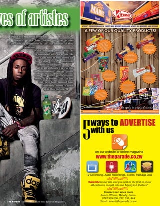 vesofartistes
artiste who requested anonymity.
However, critics have pointed out that artistes
are shooting themselves in the foot because of their
behaviour.
“Which company would want to
be associated with an artiste like
Seh Calaz who is well known for
his vulgar lyrics?” questioned
Tinotenda Muchangani.
All in all, although it is true that
the endorsement blanket cannot
cover the entire entertainment
sector, it is evident that the few
that have been branded have
immensely moved a notch
up in their careers. TP
The Parade - Zimbabwe’s Most Read Lifestyle Magazine
on our website or online magazine
TV Advertising, Audio Recordings, Events, Package Deal
www.theparade.co.zw
ways to ADVERTISE
with us
5
“Subscribe to our site and you will be the ﬁrst to know
all exclusive insight into our Lifestyle & Culture”
Contact our sales team
Joster, Wilson, Melody, Gamu.
0782 999 000, 222, 333, 444
Email: sales@theparade.co.zw
ÐÏÎÍÑÒÓÔ
ÐÏÎÍÑÒÓÔ
 