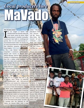 The Parade writer
I
t’s no longer a secret that
Zimdancehall has literally taken the
local music scene by storm. From
being played in kombis (commuter
omnibuses), beer halls to weddings and
parties. But it is the endorsement of a
local Zimdancehall stable Jah Nation Zw
by Gully Squad (Mavado Stable)’s artistes
that deﬁnitely catapults the genre to
dizzy heights.
The Jah Nation Zw crew that
comprises producers Munyaradzi
Rukuni also known as Napam Fyah,
Aldrise Muneka ‘Sancho Vibes’ and Nigel
Gandiya in collaboration with Frends for
Real did a riddim called Speakers Out
that have since seen popular dancehall
heavyweights like Bounty Killa, Mavado
and a lot of artistes under the Gullyside
stable ride on it.
“We are proud to have featured popular
Jamaican artistes like Bounty Killa,
Mavado, Krymist and it is a plus to our
Zimdancehall genre,” said Munyaradzi
Rukuni.
He said as a stable they saw it ﬁt
to spread their wings in ensuring
that Zimdancehall gets international
recognition and saying the collaboration
they did with Frends for Real is one such
testimony of their determination.
“Most local Zimdancehall producers
are not widening their scope in ensuring
that the genre reaches every corner of the
world but as a stable we found that gap
and now big things are coming that are
spurring us to be a force to reckon with
on the dancehall music scene,” he said.
Artistes that are featured on the
riddim are Bounty Killer with a song
called Murder,
Jah Shawn ‘Inna
Yuh’, Krymist –
Call Me Name,
Ellaz Fellaz ‘Me
Cananh’, LP and
G-Mocker with
Weed and Liquor,
Justa Rhymes ‘Star
Life’ and I-View on
‘Gal Dem Say
S i m b a r a s h e
Rukuni who manages
the Jah Nation Zw
stable said they are
overwhelmed with the
fact that the artistes
under Gullyside have
vowed to continue to
engage them on future
projects.
“What is making us all
happy is that we have
managed to strike a deal that
artistes from Gullyside are
willing to engage us on in
other upcoming projects,”
he said.
Jah Nation Zw will join
an array of Zimbabwean
producers like Abra Simz
and Jusa Dementor who
have had their riddim
ridden by artistes
such as Marlon Binns,
Bounty Killa (Alliance),
Hawkeye, Jahmar,
Chuck Fender among
others. TP
Local producers lure
MaVado
“What is making us all
happy is that we have
managed to strike a deal that
artistes from Gullyside are
willing to engage us on in
other upcoming projects,”
Jah Nation Zw will join
an array of Zimbabwean
producers like Abra Simz
and Jusa Dementor who
have had their riddim
ridden by artistes
such as Marlon Binns,
Bounty Killa (Alliance),
Entertainment
Page 17The Parade - Zimbabwe’s Most Read Lifestyle Magazine February 2015 Page 17The Parade - Zimbabwe’s Most Read Lifestyle Magazine February 2015
 