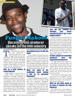 The Parade Reporter
T
he Zimbabwean ﬁlm industry
has been experiencing a
downward spiral due to lack
of support from the concerned
stakeholders. Only a few ﬁlmmakers have
managed to come up with outstanding
productions over the years. The Parade
recently caught up with upcoming ﬁlm
producer Fungai Makoni to give us an
insight into the challenges he faced in
coming up with his ﬁlm The Oath.
Give us a brief history of
Fungai Makoni?
Fungai Makoni is the last born in
a family of eight. I attended school at
Chigwedere in Hwedza, Paidamoyo in
Chipinge and Gokwe School in Gokwe. I
then enrolled for Mass Communications
at Polytechnic, only to drop out after
failing the ﬁlm knowledge module at the
institution. I joined Braisans productions
and from there I learned skills of the trade
from veterans such as Teilo Vellacott a
British Director, Shirley Bryant, O’brian
Mudyiwenyama and I also went under
the mentorship of Dzimbabwe Chimbga.
How difﬁcult was it to ﬁlm The
Oath?
It was a difﬁcult road which had many
impediments. I was working on borrowed
time and resources, the perfection we
wanted could not be reached. It was very
difﬁcult to work without a budget. We
had a challenge of getting the right sound
gear. We could not get all the locations we
wanted for shooting. However, I learned a
lot of things while making the ﬁlm.
What are some of the
challenges about making
a ﬁlm as an upcoming
ﬁlmmaker?
The most challenging thing ﬁlmmaker’s
encounter is ﬁnancial resources. People
have also associated Zimbabwean
productions with being sub-standard, so
it is difﬁcult to get the talented actors
on board because they fear for their
reputation - especially if they star in a not
so good ﬁlm. It is also an uphill task to get
to a point where funding is granted to an
upcoming ﬁlmmaker.
Upcoming ﬁlm producerUpcoming ﬁlm producerUpcoming ﬁlm producer
speaks on the ﬁlm industryspeaks on the ﬁlm industryspeaks on the ﬁlm industry
Upcoming ﬁlm producerUpcoming ﬁlm producerUpcoming ﬁlm producer
Fungai MakoniFungai MakoniFungai Makoni
How did you manage to
motivate your actors
considering that it was a zero
budget movie?
I believe they were motivated by the
vision that we shared as a team. Most, if
not all of the actors have passion for the
same industry and that is why they all
played roles without complaining despite
the unavailability of remuneration. Most
of them even sponsored the little they had
to make sure the production continued.
Making the ﬁlm was really a team effort
and I think God just brought us all
together for a purpose.
Is there support for upcoming
producers from the
experienced producers?
To a lesser extent, there is support. It
is very difﬁcult to convince people who
have already accepted defeat from the
industry that we can still make the best
ﬁlms in Africa. The ﬁrst question, that
one gets if you approach them, is that of
funding. They are not forthcoming with
advice and so forth.
I have however, received support from
some gurus in the industry. O’ Brian
Mudyiwenyama and Elton Mjanana
showed me a thing or two whereas the
rest, it was a cold response.
What do you think needs to
be done to improve the ﬁlm
industry?
The industry has to get support at
policy level, at the moment it is looked
down upon. People fail to realize that the
Entertainment
The Parade - Zimbabwe’s Most Read Lifestyle MagazinePage 18 February 2015
 