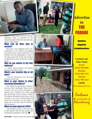 Advertise
in
THE
PARADE
Online
Digital
Publication
Contact our
Sales Team
Joster
0782 999 000
Melody
0782 999 333
Wilson
0782 999 444
email:
sales@theparade.co.zw
Embrace
the new frontier of
Advertising
Advertise
PARADE
sales@theparade.co.zw
Publication
the new frontier of
Advertising
the new frontier of
Advertising
the new frontier of
answers to most of the country’s economic
challenges could be answered by the
industry through its inﬂuence and even sales
can be a major export.
What role do ﬁlms play in
society?
Films play a very signiﬁcant role in the
socialization of our children and shaping
our societal norms, culture, and values. It is
therefore the role of ﬁlmmakers to create a
line that governs the society and maintain
an identity that makes us stand as a unique
society.
Who do you admire in the ﬁlm
industry?
I admire Rumbi Katedza and Marian
Kunonga in the ﬁlm Industry.
What’s your favorite ﬁlm of all
time?
I am torn between the two, Slum dog
millionaire and Crush.
What is your advice to other
upcoming ﬁlmmakers?
They should see themselves as pioneers
and never fall to challenges. There is never
a pioneer who did not face challenges; a
smooth road is created for the weak, only
they should pave way for others to follow.
The aspiring ﬁlmmakers should know there
is always a new way of doing things and
should not be afraid to try new things; it
might just be the right way the world has
been waiting for.
What are your plans for 2015?
I am planning to have at least one ﬁlm
in each quarter with the best quality and
hopefully put Zimbabwe on the map. TP
The Parade - Zimbabwe’s Most Read Lifestyle Magazine
 
