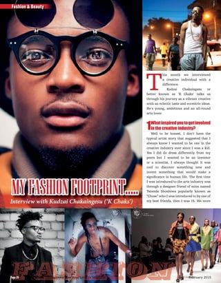 T
his month we interviewed
a creative individual with a
difference.
Kudzai Chakaingesu or
better known as ‘K Chaks’ talks us
through his journey as a vibrant creative
with an eclectic taste and eccentric ideas.
He’s young, ambitious and an all-round
arts lover.
1Whatinspiredyoutogetinvolved
in the creative industry?
Well to be honest, I don’t have the
typical artist story that suggested that I
always knew I wanted to be one in the
creative industry ever since I was a kid.
Yes I did do dress differently from my
peers but I wanted to be an inventor
or a scientist, I always thought it was
cool to discover something new and
invent something that would make a
signiﬁcance in human life. The ﬁrst time
I was introduced to the arts industry was
through a designer friend of mine named
Tatenda Shonhiwa popularly known as
“Chose” who I was introduced to by one of
my best friends, then I was 16. We wore
MYFASHIONFOOTPRINT…..Interview with Kudzai Chakaingesu (‘K Chaks’)
FashionFashionFashion
Fashion & Beauty
The Parade - Zimbabwe’s Most Read Lifestyle MagazinePage 20 February 2015Page 20
 
