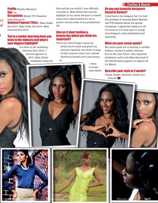 Proﬁle: Nyasha Mutsauri
Age: 25
Occupation: Model/ TV Presenter/
Sales Executive
National Pageant Titles: -Miss Global
Zim 2013 -Miss Globe Zim 2014 -Miss
Diamond Zim 2015
You’re a model, how long have you
been in the industry and what’s
your biggest highlight?
I’ve been in the modelling
industry since 2010. I
started pageants in
2013, Miss Global
Zimbabwe being the
ﬁrst and the one which I was ofﬁcially
crowned at. Miss Global Zim was the
highlight of my career because it created
many more opportunities for me to
pursue various areas of my professional
life
Give us 5 short fashion &
beauty tips which you think are
important?
There are a few things I swear by;
- drink lots of water and green tea
- exercise regularly, my choice is yoga
- A little mascara never hurt nobody
- Eyebrows should never look drawn
on
- when
in doubt,
wear black!
Do you any favourite designers
based in Harare?
I dont have a fav designer but i’ve had
the privilege of wearing Maita Marimo
and TIR Fashion House for special
occassions. I appreciate fashion in all
it’s forms so I’m very open to trying
new designers, both established and
upcoming
What are your career goals?
My career goals are to develop a credible
fashion, tourism & public relations
ﬁrm in the near future. Also represent
Zimbabwe well at the Miss Diamond of
the World beauty pageant in Algeria set
for March
Describe your style in 3 words?
Classy, Simple, Feminine (think Coco
Chanel). TP
ect
al
0
Fashion & Beauty
Page 23The Parade - Zimbabwe’s Most Read Lifestyle Magazine February 2015 Page 23The Parade - Zimbabwe’s Most Read Lifestyle Magazine February 2015
 