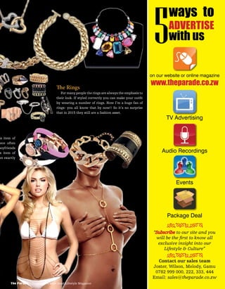 The Rings
For many people the rings are always the emphasis to
their look. If styled correctly you can make your outﬁt
by wearing a number of rings. Now I’m a huge fan of
rings- you all know that by now!! So it’s no surprise
that in 2015 they still are a fashion asset.
is item of
iece often
boyfriends
s item of
ws exactly
is item of
iece often
boyfriends
s item of
ws exactly
The Parade - Zimbabwe’s Most Read Lifestyle Magazine
on our website or online magazine
TV Advertising
Audio Recordings
Events
Package Deal
www.theparade.co.zw
ways to
ADVERTISE
with us5
“Subscribe to our site and you
will be the ﬁrst to know all
exclusive insight into our
Lifestyle & Culture”
Contact our sales team
Joster, Wilson, Melody, Gamu
0782 999 000, 222, 333, 444
Email: sales@theparade.co.zw
ÐÏÎÍÑÒÓÔ
ÐÏÎÍÑÒÓÔ
 