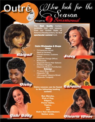 Outre weaves can be found
in the following leading
outlets:
Bon Marche,
Pick n’ Pay,
Edgars,
Power Sales,
Topics,
Jet,
and
Outre Hair Distributors
Nation wide.
StacyAbigail
New look for the
Season
Outre Wholesales & Shops
Harare
• 73 Cameroon Street
(Next to Fairdeal)
• 3 South Avenue, Customs
House
(Opposite Charge Office)
• 88 Rezende
(Opposite Ebony Hair Saloon)
• 39 Robert Mugabe
(Opposite Modern Furnitures)
Bulawayo
• 70 Jason Moyo Street
(Opposite T.M)
• 145 Leopald Takawira Street
(Opposite Tredgold)
Brought by
The Best Quality human,
synthetic hair and weaves,
from our United State of
America Headquarters, for that
spectacular summer look.
AbigailAbigailAbigail
•
•
•
•
Outre weaves can be found
VickyVickyVickyVickyVickyVickyVickyVickyVicky
Yaki Body
StacyStacyStacyStacyStacyStacy
CarolineCarolineCarolineCarolineCarolineCaroline
Victoria Wave
 