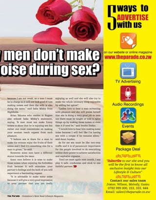 y men don’t make
noise during sex?
because I am not weak, as a man I must
be in charge so it will not look good if I am
making noises and then the wife is also
doing the same,” said baba Mishy from
Highﬁelds.
Brian Tshuma who resides in Rugare
also echoed baba Mishy’s statement,
saying, “A man must not make funny
noises to show that he is enjoying sex but
rather one must concentrate on making
your woman reach orgasm from such
pleasure.
“I believe sex is there for a man to
make his woman enjoy the fruits of their
union and I ﬁnd it’s something else for a
man to groan,” he said.
However, some men have a different
stance towards the issue.
Some men believe it is wise to make
those noises when enjoying the forbidden
fruit because it will stimulate your
partner’s feelings and the both of you will
experience a fascinating orgasm
“It is advisable to make some noise
because it will give a very good impression
to your partner that you are really
enjoying as well and she will also try to
make the whole intimacy thing enjoyable
by adding her spices”.
“Ladies love to hear a man screaming
with pleasure and she will praise herself
that she is doing a very good job so men
out there must be taught or told to spice
things up by making those noises or even
fake it if need be,” said Sembo Dodzo.
“I would love to hear him making some
noise because I will feel like I’m having
sex with a corpse if he remains silent,”
said Amai Jayden.
As for me sex must be like two-way
trafﬁc and it is of paramount importance
for the people involved to do everything
within their power to achieve satisfaction
and explosive orgasms.
Until we meet again next month, I say
play it safe, condomise and stick to one
faithful partner. TP
olumns
on our website or online magazine
TV Advertising
Audio Recordings
Events
Package Deal
www.theparade.co.zw
ways to
ADVERTISE
with us5
“Subscribe to our site and you
will be the ﬁrst to know all
exclusive insight into our
Lifestyle & Culture”
Contact our sales team
Joster, Wilson, Melody, Gamu
0782 999 000, 222, 333, 444
Email: sales@theparade.co.zw
ÐÏÎÍÑÒÓÔ
ÐÏÎÍÑÒÓÔ
The Parade - Zimbabwe’s Most Read Lifestyle Magazine
 