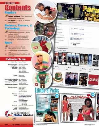 (Editor’s choice)
(Editor’s choice)
56 Bond coins controversy - What
deﬁnes money?
58 Demise of Zimbabwe’s public
transport company (ZUPCO)
60 Religion - a lucrative business
Business, Careers, &
Technology
56 Bond coins controversy - What56 Bond coins controversy - What
Technology
56 Bond coins controversy - What
54
48
Facebook fof the Mon
62 All eyes on Anesu Gondo
64 PSL players on the move
67 Zimbabwe A in comfortable
win
68 ICC 2015 Cricket World cup full
schedule
Sport
62 All eyes on Anesu Gondo62 All eyes on Anesu Gondo62 All eyes on Anesu Gondo
Why men don’t
make noise during sex?
55 VaChihera - “I am in an abusive
relationship“
Regulars
Why men don’t
56
52
Cover Star : Nyasha Mutsauri
Magazine Curator : Samantha Thodhlana
Acting Editor : Chiedza Mebe
Copy Editor: Judith Shumba
Journalists : Terence Zimwara
Shane Makanjera
Tarisai Maringire
Tafadzwa Dombodzuku
Interns : Lisah Muroyi
Chenai Kashiri
Contributing Photographer:Ega Mudavanhu
Graphic Designer : Taurai T Mudehwe
Web design & IT Ofﬁcer : Mbongeni Ngwenya
Tatenda Dzotizei
Distribution & Circulation : Tapfumanei Kancheta
Sales & Marketing : Wilson Mbereko
Joster Ngozo
Melody Makaya
Gamuchirai Gatawa
Chairman : Peter Gwaza
Ofﬁce : The Parade is a publication of
Ke Nako Media (Pvt) Ltd
1 Borrowdale Rd,
Borrowdale
Harare, Zimbabwe,
Mobile : +263-782 999 000,
782 999 222,
782 999 444.
Facebook : facekbook.com/theparade.kenako
Twitter: @theparademag
Email : info@theparade.co.zw
Website : www.theparade.co.zw
Ke Nako Media
A Publication of
Regulars
Contents
Editorial Team
62
12
26
Editor’s Picks
In This Issue
The Parade - Zimbabwe’s Most Read Lifestyle MagazinePage 4 February 2015
 