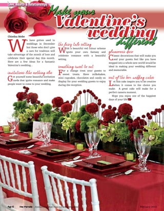 Chiedza Mebe
W
e have gotten used to
weddings in December
but those who don’t give
a care for tradition will
take advantage of the month of love and
celebrate their special day this month.
Here are a few ideas for a fantastic
Valentine’s wedding...
invitations like nothing else
Get yourself some beautiful invitation
cards that ignite romance and make
people want to come to your wedding.
Valentine’s
the fairy tale setting
With a beautiful red colour scheme
ignite your own fantasy and
celebrate romance with a beautiful
setting.
something sweet to eat
For a change treat your guests to
sweet treats. Have milkshakes,
mini cupcakes, chocolates and candy on
display for your wedding guests to enjoy
during the reception.
glamorous deco
Classic decorations that will make you
and your guests feel like you have
stepped into a whole new world would be
ideal in making your wedding different
and memorable.
out of the box wedding cakes
Let this cake inspire you to be creative
when it comes to the choice you
make. A great cake will make for a
perfect camera moment.
Hope you enjoy one of the happiest
days of your life!TP
Chiedza Mebe
Valentine’sValentine’sValentine’sValentine’s
the fairy tale setting
wedding
glamorous deco
weddingwedding
different
Valentine’sValentine’sValentine’sValentine’s
Make your
Page 42
Love, Health & Relationships
The Parade - Zimbabwe’s Most Read Lifestyle MagazinePage 42 February 2015
 