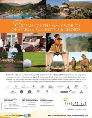 Follow us on Twitter and Facebook
ScharrerAdv15092
www.africansunhotels.com | www.africansuninvestor.com
Central Reservations Ofﬁce:
Harare, Zimbabwe
Tel: +263 4 700521-4 or
+263 4 250501-7
Mobile: +263 772 572 306-9
hacro@africansunhotels.com
Pan African Central Reservations
Ofﬁce: Johannesburg, South Africa
Tel: +27 100030079 or
+27 100030081-5
pacro@africansunhotels.com
West Africa
Central Reservations Ofﬁce
Tel: +234 8058205186
wacro@africansunhotels.com
Discover the sights and sounds of the many worlds of African Sun. You will be spoilt for choice when you visit our premier,
resort and city hotels in Zimbabwe and Nigeria. Enjoy our unparalleled service and a myriad of attractions and activities
including golf, river cruises, bush safaris, bungee jumping off the Victoria Falls bridge, trout and tiger ﬁshing and so much
more. For business or leisure, call us and feel the warm welcome of the caring hospitality company – African Sun.
EXPERIENCE THE MANY WORLDS
OF AFRICAN SUN HOTELS & RESORTS
 
