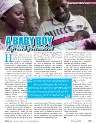 Thepridethatcomeswithgivingbirthto
aboyissomethingeveneducatedmothers
stilltreasure,thishappensinspiteoftheevidence
thatseemstosuggeststhatgirlslookafterthe
welfareofagingparentsbetterthanboys
Terence Zimwara
H
aving a child is seen as one
of the best things in life,
this is how you participate
in helping to maintain the
human race. While it is the universally
accepted norm to have children, for some
communities things become complicated
when the sex of the child becomes known.
African communities in the past used
to emphasize that having a baby boy was
by far a better blessing than a girl. This
prejudice perpetuated a system
that denigrated the woman
feeding the view that women are
only necessary for giving birth.
However, great strides have
been made in reversing the
negative perception towards
women in general yet it seems
old habits die hard.
Giving birth to a boy is still
something that parents and
surprisingly mothers, still attach
great signiﬁcance to. The patriarchal
system remains alive but this time it has
an unlikely partner, women themselves.
Mothers will support that boys get
better opportunities ahead of girls
because they can keep the name of the
family growing whereas girls have to
adopt surnames of their spouses. Boys
have the responsibility of looking after the
parents when they grow old justifying the
parents’ bias hence the pride associated
with giving birth to a boy.
The pride that comes with giving birth
to a boy is something even educated
mothers still treasure, this happens
in spite of the evidence that seems to
suggests that girls look after the welfare
of aging parents better than boys.
There is an old saying which goes
like, ‘A girl never forgets her parents, the
mother in particular.’ When a woman gets
married, she will still try hard to assist
her parents with things like school fees,
food and other necessities. Men only seem
to care about the welfare of parents, in
the initial periods after marriage but after
a while, they begin to lose interest as they
focus on their own growing family.
Perhaps what counts against a woman
is the fact that when she gets married,
Lobola is paid. The simple fact that it is
the man that pays the Lobola means the
woman is portrayed as a ‘commodity’
hence she will always be inferior.
Granted, women can never be equal
to the men due to obvious physical
occurrences, however perpetuating this
patriarchal system seems to now cause
problems in some families. Unfortunately,
people cannot choose the gender of their
child; it is something that
happens naturally.
There are well
documented cases where
a man would divorce a
woman simply because the
woman cannot conceive a
boy. A woman is then left to
fend for the child alone just
because it is girl. Of course,
these are extreme cases but
for many women who have
not given birth to boys, the experience is
a traumatizing one. She will always be
reminded of this even though she knows
there is nothing she can personally do to
change the situation.
Will society ever change? What are
your thoughts on this? Give us feedback.
TP
Terence Zimwara have the responsibility of looking after the
A BABY BOYA prized possession?
Page 45
Love, Health & Relationships
Page 45The Parade - Zimbabwe’s Most Read Lifestyle Magazine February 2015
 