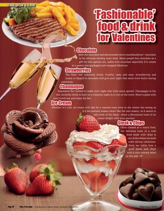 ‘Fashionable’
food & drink
for Valentines
Chocolate
Melt the chocolate and dip strawberries or marshmallows’- chocolate
is the ultimate sizzling tasty treat. Many people buy chocolate as a
gift for that special one, ladies love chocolate especially if it comes
in a pretty box (packaged and wrapped fabulous).
Strawberries
The little ‘red’ seduction fruits- fruitful, tasty and sexy- strawberries and
cream or dipped in chocolate will give your night that extra wow factor during
valentines.
Champagne
Expensive but needed to make your night that little extra special. Champagne is the
chic alcoholic drink to have on a romantic night in or out on the town. Share a glass with
your loved one and enjoy the ﬁzz.
Ice Cream
Whether it’s cold, ice cream will also be a wanted treat even in the winter but seeing as
it’s the summer season (more like the rain season, as it seems to
rain most of the days) - share a ﬂavorsome treat of ice
cream delight with your partner.
Steak & Chips
Often classed as a man’s food,
the delicious taste of a well
done steak with chips is
one of the dishes we shall
order during valentines.
Even we ladies love a
good steak and chips
with a nice yummy salad
on the side. TP
Food, Drink & TravelFood, Drink & Travel
The Parade - Zimbabwe’s Most Read Lifestyle MagazinePage 50 February 2015
 