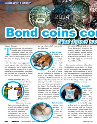 Terence Zimwara
T
he controversy surrounding the
so called bond coins continues;
supporters reckon the coins
have been accepted with the
more fanatical ones suggesting that
the coins are helping bring down
prices.
On the other hand opponents
remain opposed to the coins believing
this to be a clever way of bringing back
the old Zimdollar. In this article, we try in
simple terms, to help readers understand
the functions and attributes of money
and how this applies to Zimbabwe.
• Medium of exchange - This is the
primary function
of money.
Before
money
came
along,
people
used to
do barter
exchange.
With money however,
business transactions become
smooth; this medium is readily
acceptable to everyone. When
the Zimdollar eventually
disappeared, it had lost this
key function only a few people
were accepting it as means of
paying. Inﬂation had rendered this
attribute moot.
• Store of Value -
In order to be
a medium of
exc h a n g e ,
m o n e y
must hold
its value
over time;
that is, it must
be a store of value.
For the Zimdollar to maintain its
status as the country’s medium of
exchange, it had to store value. In
other words, the currency must be
able to purchase the same items it
does today to a reasonable date in
the future. The Zimdollar in its
last days could not maintain
value even for just a day. The
currency was no longer a
store of value which explains
why many people preferred
foreign currencies instead.
• Unit of account
- Money also
functions as
a unit of
a c c o u n t ,
p r o v i d i n g
a common
measure of
the value of goods and services
being exchanged. Knowing the
value or price of a good, in terms
of money, enables both the supplier
and the purchaser of the good to
make decisions about how much of
the good to supply and how much of
the good to purchase.
However, the next time a debate about
the Zimdollar return starts, you should
do well to remember that such a currency
has to meet certain conditions. It is true
that the paper on which currency printed
may not be worthy of the value printed
yet users of the currency believe it to be
the case. This brings us to the topic of the
attributes of money
•Acceptability -
this is the most
i m p o r t a n t
one. You
produce a
c u r r e n c y
that is very
attractive, hard
to counterfeit but for
as long as it not acceptable, then
that currency will not function.
By accepting it means people have
conﬁdence in not only the money
but conﬁdence in the one issuing
the currency. This is apparently
where Zimbabwe’s central bank
Bond coins con
paying. Inﬂation had rendered this the value of goods and services
Bond coins con
What defines mon
Business, Careers & Technology
The Parade - Zimbabwe’s Most Read Lifestyle MagazinePage 56 February 2015
Business
 