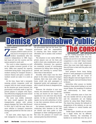 Terence Zimwara
Z
imbabwe Public Transport
Company (ZUPCO) used to be the
only source of transport for most
workers immediately after the
country’s Independence in 1980. Zupco
had buses all over the country and the
system seemed to work well.
The rural to urban migration as well
as the modest economic growth of the
early 1980s soon exposed the capacity
constraints facing Zupco. Long queues of
workers waiting for transport became a
common feature and quite a number of
workers would not make it to work on
time.
At the time, Zupco had a monopoly
meaning private companies could not
compete with the state owned company.
As the situation got worse however, the
government eventually made it legal for
private players to compete with Zupco,
thus effectively stripping the state owned
company of its monopoly status.
The move was widely welcomed;
the move would augment the public
transportation system with private
players charging ‘fair’ fares. Fast forward
to 2015, that is still the case, there are
more vehicles to transport commuters
during peak periods but this has come at
a cost.
To start with, when Zupco was the
sole transporter in urban areas, it was
the government that set the fares. The
government had the responsibility
of ensuring that fares charged were
affordable and in tandem with workers’
earnings.
The situation is now vastly different,
private players now set the fares and
proﬁt is their only consideration and not
affordability. Commuter bus operators
are constantly accused of overcharging
commuters by hiking fares during peak
periods and resorting to normal fares
when there is less demand.
Secondly, when Zupco was the chief
player in the urban commuter transport
business, there was more order. Zupco
buses would only pick passengers at
designated points and passengers were
able to board the buses at designated bus
stops.
However, the situation is now very
chaotic, the commuter buses or ‘kombis’
as they are known do not respect any
regulations to do with how they should
operate. In fact as evidenced by their
regular run ins with authorities, it is fair
to say that commuter drivers and their
crews are lawless.
For instance, kombis are barred from
conducting their business in the CBD
yet drivers and touts prefer to load
passengers at these undesignated places.
Not even the presence of council and
national police has deterred them.
In fact, loading passengers at the so
called ‘mushika shika’ is the only way
kombis can survive in an industry where
competition is very stiff. Today’s kombi
operates in a very tough environment
where they must meet daily targets yet
they still have to deal with the police and
council police.
Such pressure forces many daring
drivers to seek passengers at potentially
dangerous places like the corner of
Robert Mugabe road and Angwa Street or
Robert Mugabe road and Chinhoyi Street
in Harare.
Authorities often pounce on kombis
loading at these points leading to cat and
mouse chases, the smashing of windows
and unfortunately in some cases,
accidents.
In fact authorities seem to have lost
this war, kombis still do as they please
and the commuters are not helping
matters by using these illegal stations.
The chaos thus remains the hallmark of
deregulation of the industry, no one can
really inﬂuence or control kombis and
their owners.
Unlike Zupco, kombis are not owned
by a single entity but by different
owners. However, the ownership of
kombis is so varied that even the use of
Terence Zimwara the government that set the fares. The
Demise of Zimbabwe Public TDemise of Zimbabwe Public TDemise of Zimbabwe Public TDemise of Zimbabwe Public TDemise of Zimbabwe Public TDemise of Zimbabwe Public TDemise of Zimbabwe Public TDemise of Zimbabwe Public TDemise of Zimbabwe Public TDemise of Zimbabwe Public TDemise of Zimbabwe Public TDemise of Zimbabwe Public TDemise of Zimbabwe Public TDemise of Zimbabwe Public TDemise of Zimbabwe Public TDemise of Zimbabwe Public TDemise of Zimbabwe Public TDemise of Zimbabwe Public TDemise of Zimbabwe Public TDemise of Zimbabwe Public TDemise of Zimbabwe Public TDemise of Zimbabwe Public TDemise of Zimbabwe Public TDemise of Zimbabwe Public TDemise of Zimbabwe Public TDemise of Zimbabwe Public TDemise of Zimbabwe Public TDemise of Zimbabwe Public TDemise of Zimbabwe Public TDemise of Zimbabwe Public TDemise of Zimbabwe Public TDemise of Zimbabwe Public TDemise of Zimbabwe Public TDemise of Zimbabwe Public TDemise of Zimbabwe Public TDemise of Zimbabwe Public TDemise of Zimbabwe Public TDemise of Zimbabwe Public TDemise of Zimbabwe Public TDemise of Zimbabwe Public TDemise of Zimbabwe Public TDemise of Zimbabwe Public TDemise of Zimbabwe Public TDemise of Zimbabwe Public TDemise of Zimbabwe Public TDemise of Zimbabwe Public TDemise of Zimbabwe Public TDemise of Zimbabwe Public TDemise of Zimbabwe Public TDemise of Zimbabwe Public TDemise of Zimbabwe Public TDemise of Zimbabwe Public TDemise of Zimbabwe Public TDemise of Zimbabwe Public TDemise of Zimbabwe Public TDemise of Zimbabwe Public TDemise of Zimbabwe Public TDemise of Zimbabwe Public TDemise of Zimbabwe Public TDemise of Zimbabwe Public TDemise of Zimbabwe Public TDemise of Zimbabwe Public TDemise of Zimbabwe Public TDemise of Zimbabwe Public TDemise of Zimbabwe Public TDemise of Zimbabwe Public TDemise of Zimbabwe Public TDemise of Zimbabwe Public TDemise of Zimbabwe Public TDemise of Zimbabwe Public TDemise of Zimbabwe Public TDemise of Zimbabwe Public TDemise of Zimbabwe Public TDemise of Zimbabwe Public TDemise of Zimbabwe Public TDemise of Zimbabwe Public TDemise of Zimbabwe Public TDemise of Zimbabwe Public TDemise of Zimbabwe Public TDemise of Zimbabwe Public TDemise of Zimbabwe Public TDemise of Zimbabwe Public TDemise of Zimbabwe Public TDemise of Zimbabwe Public TDemise of Zimbabwe Public TDemise of Zimbabwe Public TDemise of Zimbabwe Public TDemise of Zimbabwe Public TDemise of Zimbabwe Public TDemise of Zimbabwe Public TDemise of Zimbabwe Public TDemise of Zimbabwe Public TDemise of Zimbabwe Public TDemise of Zimbabwe Public TDemise of Zimbabwe Public TDemise of Zimbabwe Public TDemise of Zimbabwe Public TDemise of Zimbabwe Public TDemise of Zimbabwe Public TDemise of Zimbabwe Public TDemise of Zimbabwe Public TDemise of Zimbabwe Public TDemise of Zimbabwe Public TDemise of Zimbabwe Public TDemise of Zimbabwe Public TDemise of Zimbabwe Public TDemise of Zimbabwe Public TDemise of Zimbabwe Public TDemise of Zimbabwe Public TDemise of Zimbabwe Public TDemise of Zimbabwe Public TDemise of Zimbabwe Public TDemise of Zimbabwe Public TDemise of Zimbabwe Public T
In fact, loading passengers at the so
Demise of Zimbabwe Public TDemise of Zimbabwe Public TDemise of Zimbabwe Public TDemise of Zimbabwe Public TDemise of Zimbabwe Public TDemise of Zimbabwe Public T
The conseThe conseThe conseThe conseThe conseThe conseThe conseThe conseThe conseThe conseThe conseThe conseThe conseThe conseThe conseThe conseThe conseThe conseThe conseThe conseThe conseThe conseThe conseThe conseThe conseThe conseThe conseThe conseThe conseThe conseThe conseThe conseThe conseThe conseThe conseThe conseThe conseThe conseThe conseThe conseThe conseThe conseThe conseThe conseThe conseThe conseThe conseThe conseThe conseThe conseThe conseThe conseThe conseThe conseThe conseThe conseThe conseThe conseThe conseThe conse
Business, Careers & Technology
The Parade - Zimbabwe’s Most Read Lifestyle MagazinePage 58 February 2015
 
