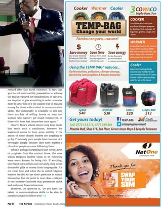 Business, Careers & Technology
The Parade - Zimbabwe’s Most Read Lifestyle MagazinePage 61 February 2015
reward after this harsh existence. It says that
you do not need earthly possessions to achieve
the marks required for consideration. It says you
are required to give something in order to receive
more in after life. It’s the easiest way of making
money for those with a talent in communication
skills. The commodity is available to sell and
there are lots of willing hearts on men and
women who haven’t yet found themselves, or
those who have lost themselves once again.”
Clearly, Max’s atheist stance may have made
him reach such a conclusion; however, his
statement seems to have some validity if the
antics of some church leaders are anything to
go by. Previously poor people have become rich
overnight simply because they have started a
church or people are now following them.
What is perhaps surprising is that Jesus Christ
or prophets from the ancient times, the ones
whom religious leaders claim to be following
were never known for being rich. If anything,
they lived normal lives and certainly, they never
demanded gifts or money from congregants. It’s
not clear how and when the so called religious
leaders decided to use their positions to enrich
themselves but the point is now clear—religion
is one lucrative business that guarantees quick
and sustained ﬁnancial success.
However, the question is, ‘Do you have the
talent in communications skills to be able to
convince people to follow you? TP
 