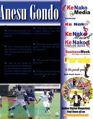 Sports & Fitness
The Parade - Zimbabwe’s Most Read Lifestyle MagazinePage 63 February 2015
AnesuGondoAG: I can also play as a right sided
midﬁelder.
TD: Tell us about yourself, when
you are not in the field playing
football?
AG: I am usually shy and a reserved
person. I spend my time at home glued to
the television or playing games on Play
Station.
TD: How many games did you
play last season and how many
times did you find the back of
the net?
AG: I played 16 times and hit the net four
times and this season I want to better my
previous statistics.
TD: How do you handle the
pressure that comes with playing
for the Zimbabwean champions
who have vociferous supporters
that are very hard to please?
AG: Pressure is part of the game, it gives
me the strength to work extra hard and if
you can’t handle the pressure you cannot
play the game.
TD: How does it feel to win
a league medal in your first
season at Dynamos?
AG: The league title is the highest accolade
you can get as a professional player. I was
honoured to win it after facing relegation
with Triple B the previous season.
TD: How many seasons did you
spend in Botswana and how
was your stay?
AG: I spent three and half seasons in
Botswana. It was not very bad but I
decided to come back home and further
my career
TD: Did you win the league in
Botswana?
AG: I didn’t win the league but I won a
majorcupandplayedintheconfederations
cup.
TD: ThankyouAnesuforsharing
your profile with the readers.
AG: Okay cool. TP
Chairman
Cell: +263-772 856 543
+27-781 815 946
Email: chairman@kenakomedia.com
Peter Gwaza
Publishers of BusinessWeek, TheWeeklyAdvertiser,
The Parade & The Parade Auto
Passport to Automotive FreedomPassport to Automotive Freedom
11 Helm Street, Hillside, Harare, Zimbabwe.
Tel: +263-4-747768 / 747361
Web:www.kenakomedia.com
Publishers of
And much more ...
Ke NakoNakoTV
Ke Nako Media (Pvt) Ltd
t/a
11 Helm Road, Hillside, Harare, Zimbabwe
APPLICATION FOR A
BROADCASTING
SERVICE LICENCE
TAKE NOTICE that the Applicant has appiled for a Broadcasting Service
Licence in terms of Section 10 of the Broadcasting Services Act (chapter
12:06)
DETAILS OF APPLICANT
Name of Applicant: Ke Nako Media (Pvt) Ltd t/a Ke Nako TV
Type of licence applied for: Webcasting (i) Content Provider
(ii) Webcasting server facility
Licence Area: Zimbabwe (Internet)
Applicant’s Head Ofﬁce: 11 Helm Road, Hillside, Harare, Zimbabwe
Complete details of the Applicant have been lodged with the Broadcasting
Authority of Zimbabwe
Any person who wishes to comment on the application may, within fourteen days
of the date of publication of this notice, contact the Broadcasting Authority of
Zimbabwe, 1st Floor, Media Centre, Rainbow Towers Grounds, 1 Pennefather
Avenue, Harare. Tel: +263 4 797381-5, email: info@baz.co.zw
Incorporating
Online Digital Magazines
Find them all on
www.theparade.co.zw
MMT
Ju
ly
2014
US
$0
.50(onlineonly)
Issu
e No.
12
Re
gis
ter
ed
wi
th
th
e
G.
P.O
as
a
ne
ws
pa
pe
r
MMT
MMT
the
gam
e
changers
Pyrography
...burningwoodforaliving
Sameoldboringscript
AfricanteamsatWorldCupBrazil2014
NakedBeauty
tness
 