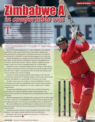 Tafadzwa Dombodzvuku
T
he Zimbabwe A cricket side faced Canada in four ODIs at the
Harare Sports Club and passed a 3-1 win over the Canadians.
Canada will also be taking part in the 11th edition of the World
Cup being co-hosted by Australia and New Zealand starting on
the 14th of February.
Truly cricket is a romantic game. Many fans will travel long distances
or be glued on to TV sets in the comfort of their homes or sports bars,
watching the action as it unfolds in the two host countries.
The month, February, will sync well with the Zimbabwe team ODI
colours, that predonimantly red uniform, a colour that is synonymous
with Valentine.
After the horrible Bangladesh tour, where Zimbabwe were bitterly
punished for their lousy performance by the Asians, changes have
been made by ZC to bring sanity to the game and ensure a conducive
environment for Zimbabwe to pass the group stages at the world cup.
Stephen Mangongo was replaced by Dave Whatmore who watched,
ﬁrst-hand, an eye witness, as Zimbabwe faltered to Bangladesh and
television commentator, former captain, Alastair Campbell has been
roped in and is now the ZC managing director for cricket affairs.
Zimbabwe A team welcomed Canada after the change in reign which
took place in December and the team played some good innings until the
last day when a lapse in concentration saw the home side losing to the
visitors Canada who won by 3 wickets.
Ruvindu Gunasekera played Canada’s best innings on the last day
with the bat scoring 109 off 128 balls, hitting 10 fours and 3 sixes and AS
Hansara who played to a comfortable 57 in between the crease.
Canada’s victory was not enough to overturn Zimbabwe’s victory
as Zimbabwe had taken an unassailable lead in the ﬁrst three matches,
winning the ﬁrst three matches by 111 runs, 1 wicket and 7 wickets
consecutively.
Chamunorwa Chibhabha scored 155 runs in the ﬁrst ODI and his
partnership with Vusimuzi Sibanda as the opening batsmen was
inspirational and there are damning calls on why Sibanda was left out of
the squad.
Hamilton Masakadza was included after missing out for the 2003, 2007
and 2011 world cups. The Highﬁelds born player will be looking forward
to making an impact at the tourney and hopefully leave an impression.
The new Zimbabwean coach Whatmore is looking forward to reach at
least the quarter ﬁnals and his two major preys are Ireland and United
Arab Emirates.
Zimbabwe has been drawn in pool B alongside South Africa, India,
Pakistan, West Indies, Ireland, and the United Arab Emirates.
Zimbabwe’s ﬁrst match is against the Proteas on 15 February at
Seddon Park in Hamilton. TP
Zimbabwe A
in comfortable win
Sports & Fitness
Page 67The Parade - Zimbabwe’s Most Read Lifestyle Magazine February 2015
 