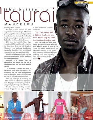 hh
hovering above his head.
In 2012, he was arrested but later
acquitted of murder charges. The urban
groover, together with his family members
were facing the charges after allegedly
fatally assaulting an armed robber who
had raided his father’s Hatﬁeld house.
2013 saw him embroiled in a legal
wrangle with his ex-girlfriend over access
to their then four-year-old daughter.
Mandebvu was claiming Kudakwashe
Samantha Shambira, his ex-girlfriend,
was denying him access to their child.
Mandebvu had another brush with law
enforcers, this time for driving without a
license and was ﬁned.
Although it is evident that the
experiences still haunt him, he said it
has transformed him into being a better
person.
“To be honest, it wasn’t my wish to
be tangled up in such bad publicity, it’s
something that just came through and it
was necessary for me so that I could see
the certain things that happen in life.
“You can never get it your way like
100%, never! So when you experience
such things you become strong,” he said
as a gloomy look swept across his face.
He also said some exciting projects
were in the pipeline and urged his fans
to brace themselves for some
new music.
“2015 I am coming with
a different touch. For now
I will try and keep it a secret
because I’m still working on it.
“But it’s something that most
people will deﬁnitely enjoy. Working
with KeNako Music is one of the
things any artiste wishes to do and
I believe I can take on the world. I
have something to show that people
probably have been expecting
since my formative years,”
he said. TP
Entertainment
Page 7The Parade - Zimbabwe’s Most Read Lifestyle Magazine February 2015
ertainmentPage 7The Parade - Zimbabwe’s Most Read Lifestyle Magazine February 2015
 