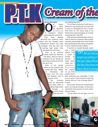 Tarisai Maringire
O
ne cannot
talk about
the dancehall
r e v o l u t i o n
in Zimbabwe without
mentioning the name P.T.K.
P.T.K. born Michael
Murumbi has produced many
riddims and has changed many
underground artistes into stars
overnight. This has seen him
receiving high praise from
dancehall fans and critics.
P.T.K. is an acronym
which stands for Platinum
The Killer, which he says is
a nickname he got during his
school days and has stuck with
him up to now.
Some of the notable
names he has worked with
include Mic Inity , Winky
D, Shinsoman, Seh
Calaz, Soul Jah Love
and Freeman only to
mention a few.
The producer
said he discovered
his talent while at
Mbare High school
through a
mutual friend
who was more
into singing than him.
“It’s an inborn talent but I took time to
discover it, my friend is the one who used
to sing so I developed the love of music
from there on. The funny thing is my
friend never pursued singing, he is doing
something else,” said PTK.
PTK said after ﬁnishing high school in
2008 he started to frequent many studios
and later joined hands with some friends
after pooling their little resources together
to form Gunhill Records in Mbare.
“I started at Gunhill Records which
was a joint
venture with
a couple of
friends, we
started to
make music
using just a
c o m p u t e r .
T h r o u g h
the support
we got from
people I knew
that producing was something I could
do as a career. I later moved to other big
studios and now I am at Kenako Music,”
he said.
The 22-year old said the Zimdancehall
genre can only get stronger, as they have
weathered many storms to reach where
they are today.
“To get where we are right now it’s
Tarisai MaringireTarisai Maringire
ne cannot
talk about
the dancehall
r e v o l u t i o n
in Zimbabwe without
mentioning the name P.T.K.
P.T.K. born Michael
Murumbi has produced many
riddims and has changed many
underground artistes into stars
overnight. This has seen him
receiving high praise from
dancehall fans and critics.
P.T.K. is an acronym
which stands for Platinum
The Killer, which he says is
a nickname he got during his
school days and has stuck with
Some of the notable
names he has worked with
include Mic Inity , Winky
D, Shinsoman, Seh
Calaz, Soul Jah Love
and Freeman only to
mention a few.
The producer
said he discovered
his talent while at
Mbare High school
through a
mutual friend
who was more
Tarisai MaringireTarisai Maringire
OO
ne cannot
talk about
the dancehall
r e v o l u t i o n
in Zimbabwe without
mentioning the name P.T.K.
P.T.K. born Michael
Murumbi has produced many
riddims and has changed many
underground artistes into stars
overnight. This has seen him
receiving high praise from
dancehall fans and critics.
P.T.K. is an acronym
which stands for Platinum
The Killer, which he says is
a nickname he got during his
school days and has stuck with
him up to now.
Some of the notable
names he has worked with
include Mic Inity , Winky
D, Shinsoman, Seh
Calaz, Soul Jah Love
and Freeman only to
mention a few.
The producer
said he discovered
his talent while at
Mbare High school
through a
mutual friend
who was more
Tarisai MaringireTarisai MaringireP.T.KP.T.K Tarisai Maringire into singing than him.Tarisai MaringireTarisai MaringireTarisai Maringire
Cream of theCream of the
“I started at Gunhill Records which
was a joint
venture with
a couple of
friends, we
started to
make music
using just a
c o m p u t e r .
T h r o u g h
the support
we got from
people I knew
Wearenottre
respectasartistes.Pe
thepartplayedbypr
thehitstheyhearon
there,thereisnomu
Entertainment
The Parade - Zimbabwe’s Most Read Lifestyle MagazinePage 8 February 2015February 2015
 