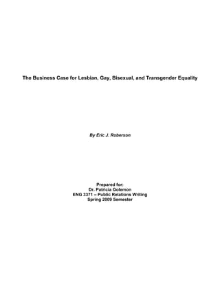  
 
 
 
 
 
 
 
The Business Case for Lesbian, Gay, Bisexual, and Transgender Equality
By Eric J. Roberson
Prepared for:
Dr. Patricia Golemon
ENG 3371 – Public Relations Writing
Spring 2009 Semester
 