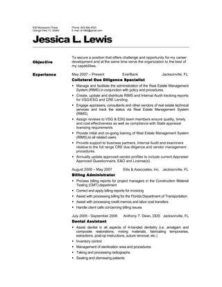 838 Mosswood Chase
Orange Park, FL 32065
Phone: 904-566-4520
E-mail: jlr1980@gmail.com
Jessica L. Lewis
Objective
To secure a position that offers challenge and opportunity for my career
development and at the same time serve the organization to the best of
my capabilities.
Experience May 2007 – Present EverBank Jacksonville, FL
Collateral Due Diligence Specialist
 Manage and facilitate the administration of the Real Estate Management
System (RIMS) in conjunction with policy and procedures.
 Create, update and distribute RIMS and Internal Audit tracking reports
for VSG/ESG and CRE Lending.
 Engage appraisers, consultants and other vendors of real estate technical
services and track the status via Real Estate Management System
(RIMS).
 Assign reviews to VSG & ESG team members ensure quality, timely
and cost effectiveness as well as compliance with State appraisal
licensing requirements.
 Provide initial and on-going training of Real Estate Management System
(RIMS) to all related users.
 Provide support to business partners, Internal Audit and examiners
relative to the full range CRE due diligence and vendor management
procedures.
 Annually update approved vendor profiles to include current Appraiser
Approved Questionnaire, E&O and License(s).
August 2006 – May 2007 Ellis & Associates, Inc. Jacksonville, FL
Billing Administrator
 Process billing reports for project managers in the Construction Material
Testing (CMT) department
 Correct and apply billing reports for invoicing
 Assist with processing billing for the Florida Department of Transportation
 Assist with processing credit memos and labor cost transfers
 Handle client calls concerning billing issues
July 2005 - September 2006 Anthony T. Dean, DDS Jacksonville, FL
Dental Assistant
 Assist dentist in all aspects of 4-handed dentistry (i.e. amalgam and
composite restorations, mixing materials, fabricating temporaries,
extractions, post-op instructions, suture removal, etc.)
 Inventory control
 Management of sterilization area and procedures
 Taking and processing radiographs
 Seating and dismissing patients
 