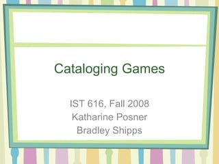 Cataloging Games IST 616, Fall 2008 Katharine Posner Bradley Shipps 