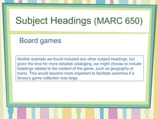 Subject Headings  (MARC 650) <ul><li>Board games </li></ul>Neither example we found included any other subject headings, b...