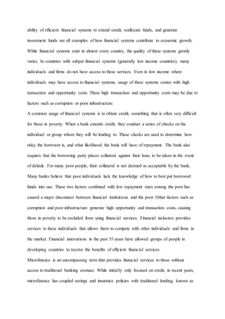 ability of efficient financial systems to extend credit, reallocate funds, and generate
investment funds are all examples of how financial systems contribute to economic growth.
While financial systems exist in almost every country, the quality of these systems greatly
varies. In countries with subpar financial systems (generally low income countries), many
individuals and firms do not have access to these services. Even in low income where
individuals may have access to financial systems, usage of these systems comes with high
transaction and opportunity costs. These high transaction and opportunity costs may be due to
factors such as corruption or poor infrastructure.
A common usage of financial systems is to obtain credit, something that is often very difficult
for those in poverty. When a bank extends credit, they conduct a series of checks on the
individual or group whom they will be lending to. These checks are used to determine how
risky the borrower is, and what likelihood the bank will have of repayment. The bank also
requires that the borrowing party places collateral against their loan, to be taken in the event
of default. For many poor people, their collateral is not deemed as acceptable by the bank.
Many banks believe that poor individuals lack the knowledge of how to best put borrowed
funds into use. These two factors combined with low repayment rates among the poor has
caused a major disconnect between financial institutions and the poor. Other factors such as
corruption and poor infrastructure generate high opportunity and transaction costs, causing
those in poverty to be excluded from using financial services. Financial inclusion provides
services to these individuals that allows them to compete with other individuals and firms in
the market. Financial innovations in the past 35 years have allowed groups of people in
developing countries to receive the benefits of efficient financial services.
Microfinance is an encompassing term that provides financial services to those without
access to traditional banking avenues. While initially only focused on credit, in recent years,
microfinance has coupled savings and insurance policies with traditional lending, known as
 