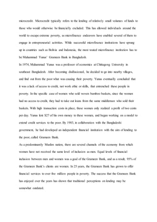 microcredit. Microcredit typically refers to the lending of relatively small volumes of funds to
those who would otherwise be financially excluded. This has allowed individuals around the
world to escape extreme poverty, as microfinance endeavors have enabled several of them to
engage in entrepreneurial activities. While successful microfinance institutions have sprung
up in countries such as Bolivia and Indonesia, the most touted microfinance institution has to
be Muhammad Yunus’ Grameen Bank in Bangladesh.
In 1974, Muhammad Yunus was a professor of economics at Chittagong University in
southeast Bangladesh. After becoming disillusioned, he decided to go into nearby villages,
and find out from the poor what was causing their poverty. Yunus eventually concluded that
it was a lack of access to credit, not work ethic or skills, that entrenched these people in
poverty. In the specific case of women who sold woven bamboo baskets, since the women
had no access to credit, they had to take out loans from the same middleman who sold their
baskets. With high transaction costs in place, these women only realized a profit of two cents
per day. Yunus lent $27 of his own money to these women, and began working on a model to
extend credit services to the poor. By 1983, in collaboration with the Bangladeshi
government, he had developed an independent financial institution with the aim of lending to
the poor, called Grameen Bank.
As a predominantly Muslim nation, there are several channels of the economy from which
women have not received the same level of inclusion as men. Equal levels of financial
inclusion between men and women was a goal of the Grameen Bank, and as a result, 95% of
the Grameen Bank’s clients are women. In 25 years, the Grameen Bank has grown to offer
financial services to over five million people in poverty. The success that the Grameen Bank
has enjoyed over the years has shown that traditional perceptions on lending may be
somewhat outdated.
 
