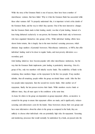 While the story of the Grameen Bank is one of success, there have been a number of
microfinance ventures that have failed. Why is it that the Grameen Bank has succeeded while
these other ventures fail? To properly understand this, it is important to look at the details of
the Grameen Bank, and the way in which they operate. One of the most innovative changes
that the Grameen Bank made to their lending model, was that of joint lending. Instead of a
loan being disbursed exclusively to one person, the Grameen Bank lends only to borrowers
who have organized themselves into groups of five. While individual lending efforts have
shown better returns, this is largely due to the more involved screening processes, which
eliminate large numbers of potential borrowers. Microfinance institutions, or MFIs, that offer
individual lending tend to be closer to regular banks, and treat poverty alleviation as a
secondary goal.
Joint lending initiatives have become popular with other microfinance institutions, but the
way that the Grameen Bank implements joint lending is particularly interesting. Out of a
group of five, only two members will initially receive funds. The availability of funds to the
remaining three members hinges on the repayment by the first two people. If any member
defaults, then all remaining people within the group are denied future credit. After the first
two people make repayment, then the second two receive funds. After another set of
repayment, finally the last person receives their funds. While members receive funds at
different times, they all must agree to the conditions at the same time.
As loans for others in the group are dependent on group repayment efforts, an incentive is
created for the group to ensure that repayment efforts are made, and it significantly reduces
screening and enforcement costs for the lender. Since borrowers choose their own groups and
have more information about the others in the group as compared to the bank, they are
unlikely to choose other individuals who are potentially high risks for repayment. Screening
and monitoring processes that would normally be undertaken by a bank, are passed onto the
 