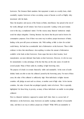 borrowers. The Grameen Bank mandates that repayment is made on a weekly basis, which
essentially requires borrowers to have an existing source of income as well as f highly risky
investment with the funds.
Since the inception and success of the Grame en Bank, microfinance has spread to the rest of
the world, although not all ventures have been as successful. Lending to the poor remains
even to this day, a complicated matter. For this reason, many financial institutions simply
avoid the subject altogether. Existing literature has shown that the poor tend to borrow for
consumption purposes. Even if there was some way to enforce proper investment of funds,
lending to the poor still poses an immense risk. With nothing or little to show for on their
credit history, the bank has a considerable lack of information on the borrower. There is little
evidence to show that microfinance does anything to reduce the amount of information
available to the bank on their borrowers. Some argue that due to their location, local
moneylenders are more informed than banks on their borrowers. However, it is far too easy
for moneylenders to take advantage of the fact that they are the only source of credit for
several people. Many of them sadly do, resulting in high borrowing rates.
The purpose of a bank is to remain financially viable and sustainable. In the event of credit
default, banks are able to seize the collateral posted by the borrowing party. For most of these
cases, the value of the collateral is sufficiently high. Most individuals in higher income
countries will pledge an asset such as a house, or another asset of high value. In low income
countries, the value of assets that are pledged typically tends to be lower. This is especially
highlighted for those living in poverty, as many of these individuals are unable to even pledge
collateral.
How is a financial institution supposed to sustain itself when: there is a severe lack of
information on the borrowers, many borrowers are unable to pledge collateral of reasonable
value, and there is no way to enforce proper use of funds? While MFIs are sustainable to
 