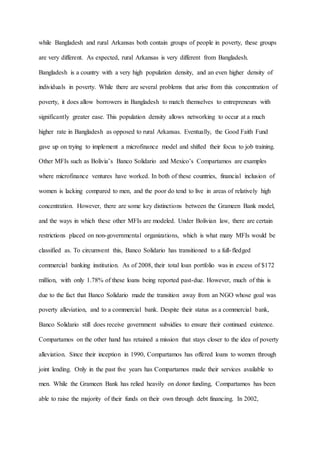 while Bangladesh and rural Arkansas both contain groups of people in poverty, these groups
are very different. As expected, rural Arkansas is very different from Bangladesh.
Bangladesh is a country with a very high population density, and an even higher density of
individuals in poverty. While there are several problems that arise from this concentration of
poverty, it does allow borrowers in Bangladesh to match themselves to entrepreneurs with
significantly greater ease. This population density allows networking to occur at a much
higher rate in Bangladesh as opposed to rural Arkansas. Eventually, the Good Faith Fund
gave up on trying to implement a microfinance model and shifted their focus to job training.
Other MFIs such as Bolivia’s Banco Solidario and Mexico’s Compartamos are examples
where microfinance ventures have worked. In both of these countries, financial inclusion of
women is lacking compared to men, and the poor do tend to live in areas of relatively high
concentration. However, there are some key distinctions between the Grameen Bank model,
and the ways in which these other MFIs are modeled. Under Bolivian law, there are certain
restrictions placed on non-governmental organizations, which is what many MFIs would be
classified as. To circumvent this, Banco Solidario has transitioned to a full-fledged
commercial banking institution. As of 2008, their total loan portfolio was in excess of $172
million, with only 1.78% of these loans being reported past-due. However, much of this is
due to the fact that Banco Solidario made the transition away from an NGO whose goal was
poverty alleviation, and to a commercial bank. Despite their status as a commercial bank,
Banco Solidario still does receive government subsidies to ensure their continued existence.
Compartamos on the other hand has retained a mission that stays closer to the idea of poverty
alleviation. Since their inception in 1990, Compartamos has offered loans to women through
joint lending. Only in the past five years has Compartamos made their services available to
men. While the Grameen Bank has relied heavily on donor funding, Compartamos has been
able to raise the majority of their funds on their own through debt financing. In 2002,
 