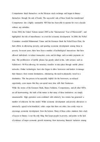 Compartamos listed themselves on the Mexican stock exchange and began to finance
themselves through the sale of bonds. The successful sale of these bonds has transformed
Compartamos into a highly sustainable MFI that has been able to operate for over a decade
without any subsidies.
In late 2004, the United Nations named 2005 as the “International Year of Microcredit”, and
highlighted the role of microfinance as a tool for economic development. In 2006, the Nobel
Committee awarded Muhammad Yunus and the Grameen Bank the Nobel Peace Prize, for
their efforts in alleviating poverty, and spurring economic development among those in
poverty. In recent years, there have been a number of technological innovations that have
allowed individuals to reduce transaction costs, and do things such as make payments on
time. The proliferation of mobile phones has greatly aided in this, with services such as
Safaricom’s M-Pesa allowing for monetary transfers to take place through mobile phone
networks. Online technologies have also begun to allow borrowers and lenders to manage
their finances from remote destinations, eliminating the need to physically travel to a
destination. This has proven to be especially helpful for the borrowers, as reduced
opportunity costs means that they can spend more time with their businesses.
While the stories of the Grameen Bank, Banco Solidario, Compartamos, and all other MFIs
are all heartwarming, the truth of the matter is that many of these institutions are simply
unsustainable. High operation costs combined with relatively low returns has generated a
number of criticisms for this model. While economic development and poverty alleviation is
universally agreed to be beneficial, critics argue that there are other, less costly ways to
encourage economic development from the bottom. Many of these critics maintain that a lack
of access to finance is not the only thing that keeps people in poverty, and points to the lack
of evidence of major economic growth stemming from increasing financial inclusion among
 