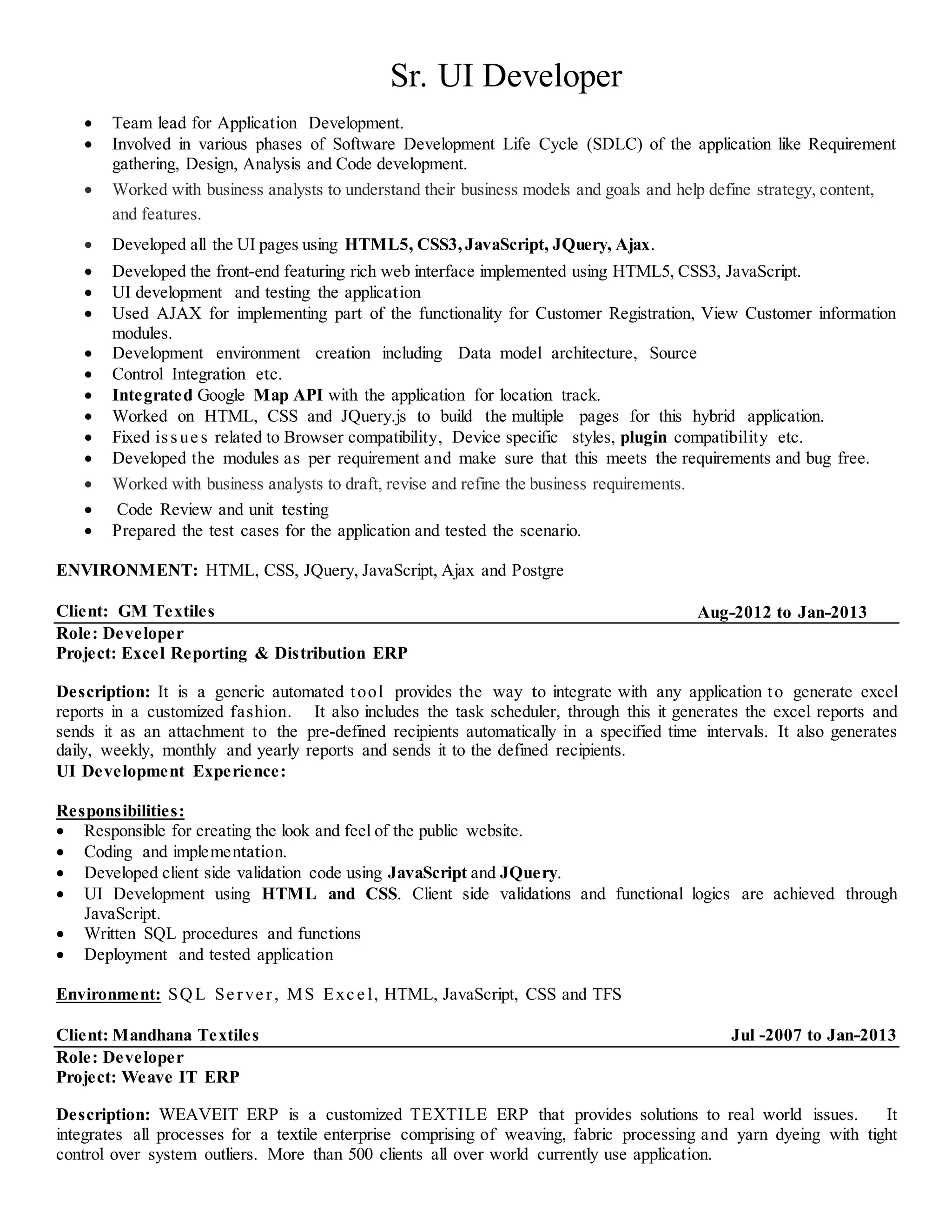 Sr. UI Developer
 Team lead for Application Development.
 Involved in various phases of Software Development Life Cycle (SDLC) of the application like Requirement
gathering, Design, Analysis and Code development.
 Worked with business analysts to understand their business models and goals and help define strategy, content,
and features.
 Developed all the UI pages using HTML5, CSS3, JavaScript, JQuery, Ajax.
 Developed the front-end featuring rich web interface implemented using HTML5, CSS3, JavaScript.
 UI development and testing the application
 Used AJAX for implementing part of the functionality for Customer Registration, View Customer information
modules.
 Development environment creation including Data model architecture, Source
 Control Integration etc.
 Integrated Google Map API with the application for location track.
 Worked on HTML, CSS and JQuery.js to build the multiple pages for this hybrid application.
 Fixed issue s related to Browser compatibility, Device specific styles, plugin compatibility etc.
 Developed the modules as per requirement and make sure that this meets the requirements and bug free.
 Worked with business analysts to draft, revise and refine the business requirements.
 Code Review and unit testing
 Prepared the test cases for the application and tested the scenario.
ENVIRONMENT: HTML, CSS, JQuery, JavaScript, Ajax and Postgre
Client: GM Textiles Aug-2012 to Jan-2013
Role: Developer
Project: Excel Reporting & Distribution ERP
Description: It is a generic automated tool provides the way to integrate with any application to generate excel
reports in a customized fashion. It also includes the task scheduler, through this it generates the excel reports and
sends it as an attachment to the pre-defined recipients automatically in a specified time intervals. It also generates
daily, weekly, monthly and yearly reports and sends it to the defined recipients.
UI Development Experience:
Responsibilities:
 Responsible for creating the look and feel of the public website.
 Coding and implementation.
 Developed client side validation code using JavaScript and JQuery.
 UI Development using HTML and CSS. Client side validations and functional logics are achieved through
JavaScript.
 Written SQL procedures and functions
 Deployment and tested application
Environment: SQL Se rve r, MS Exc e l, HTML, JavaScript, CSS and TFS
Client: Mandhana Textiles Jul -2007 to Jan-2013
Role: Developer
Project: Weave IT ERP
Description: WEAVEIT ERP is a customized TEXTILE ERP that provides solutions to real world issues. It
integrates all processes for a textile enterprise comprising of weaving, fabric processing and yarn dyeing with tight
control over system outliers. More than 500 clients all over world currently use application.
 