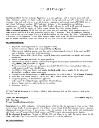 Sr. UI Developer
Description: Global Reseller Exchange Application is a web application and is primarily concerned with
selling AppleCare contracts to Apple resellers via partner facing web portal and APIs at the front end, and
integrating with back end systems to provide invoicing, registration and contract creation/POC.GRX have a
web UI and Web Service Interface. GRX Application designed for high availability, sc a la bilit y,
p e r f o r m a n c e and high security. More than 2000 Resellers all over the world in 12 supported languages
currently use GRX and the number of Orders created through the system exceeds 8 million.
UI Development Experience: GRX is developed as a single page web application, which provides support in all
major browsers, and also in iPad with localization supports over 12 languages. Client side validations, functional
logic, event actions are written using JQuery.js. Worked on building various features like Single Configuration file
to determine UAT & Production Version, Multi language support based on the URL Parameter and hide & display
logic for various contents in a single page based on bit array pro- vided as URL Parameter.
RESPONSIBILITIES:
 Responsible for creating the look and feel of the public website.
 Developed client side validation code using JavaScript and JQuery.
 UI development including existing issue fixes and new change requests worked with the server and DB
team in designing web services for the transactions.
 Developed UI using HTML5, CSS3, JQuery, and JSP for interactive cross browser functionality and complex
user interface.
 Worked on Backbone.JS to build the pages dynamically.
 Implemented user interface guidelines and standards throughout the development and maintenance of the website
using, HTML, CSS, JavaScript and JQuery.
 Worked on so many Cross Browser Applications items in IE7, IE8, IE9, Firefox, Chrome, Safari, Tablets, and
Mobile responsive and Plugin related Issues.
 Used different Client side libraries and plugins like lab.js, pdf.js, Jquery plugins for file upload and
download etc. to achieve various requirements.
 Completely owned the development o f API Documentation site for GRX using HTML, CSS and JQuery.js.
 Server Side calls is made through AJAX and used CSS to achieve various design requirements.
 Design and updating API documentation application.
 Coded pages with best Search Engine Optimization (SEO) techniques.
 Business Support activities related to Partner On-boarding
 Deployment Activities
ENVIRONMENT: Backbone, CSS3, JQuery, HTML5, Radar, Espresso, STS, and SQL Developer, lab.js, pdf.js,
JavaScript, AJAX.
Client: DBS Bank Singapore Feb-2013 to Aug-2013
Role: Developer
Project: Tablet Banking Application
Description: It is a tablet application for banking domain, which provides the customers to login and view Bank
account related details. It provides option to view all basic account related details like accounts overview, payment
schedules and transaction history. It also provides option for customer to do funds transfer and also integrated
with Google map API screen to locate Bank branches and ATM locations with respect to current location.
UI Development Experience: Worked on HTML, CSS and JQuery.js to build the multiple pages for this
hybrid application. Used Google map API to achieve location services in the application.
RESPONSIBILITIES:
 