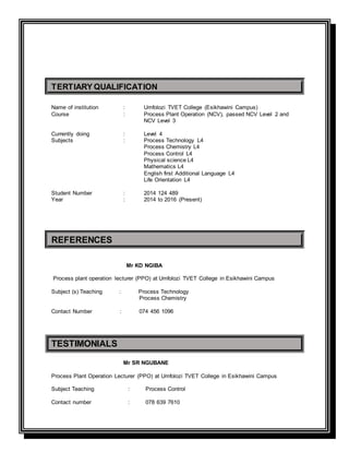 TERTIARY QUALIFICATION
Name of institution : Umfolozi TVET College (Esikhawini Campus)
Course : Process Plant Operation (NCV), passed NCV Level 2 and
NCV Level 3
Currently doing : Level 4
Subjects : Process Technology L4
Process Chemistry L4
Process Control L4
Physical science L4
Mathematics L4
English first Additional Language L4
Life Orientation L4
Student Number : 2014 124 489
Year : 2014 to 2016 (Present)
REFERENCES
Mr KD NGIBA
Process plant operation lecturer (PPO) at Umfolozi TVET College in Esikhawini Campus
Subject (s) Teaching : Process Technology
Process Chemistry
Contact Number : 074 456 1096
TESTIMONIALS
Mr SR NGUBANE
Process Plant Operation Lecturer (PPO) at Umfolozi TVET College in Esikhawini Campus
Subject Teaching : Process Control
Contact number : 078 639 7610
 