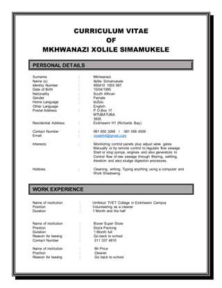 CURRICULUM VITAE
OF
MKHWANAZI XOLILE SIMAMUKELE
PERSONAL DETAILS
Surname : Mkhwanazi
Name (s) : Xolile Simamukele
Identity Number : 950410 1003 087
Date of Birth : 10/04/1995
Nationality : South African
Gender : Female
Home Language : IsiZulu
Other Language English
Postal Address : P O Box 17
MTUBATUBA
3935
Residential Address : Esikhawini H1 (Richards Bay)
Contact Number : 061 650 3268 / 081 056 4559
Email : novahh4@gmail.com
Interests : Monitoring control panels plus adjust valve gates
Manually or by remote control to regulate flow sewage
Start or stop pumps, engines and also generators to
Control flow of raw sewage through filtering, settling,
Aeration and also sludge digestion processes.
Hobbies : Cleaning, writing, Typing anything using a computer and
Work Shadowing
WORK EXPERIENCE
Name of institution : Umfolozi TVET College in Esikhawini Campus
Position : Volunteering as a cleaner
Duration : 1 Month and the half
Name of institution : Boxer Super Store
Position : Stock Packing
Duration : 1 Month full
Reason for leaving : Go back to school
Contact Number : 011 337 4810
Name of institution : Mr Price
Position : Cleaner
Reason for leaving : Go back to school
 