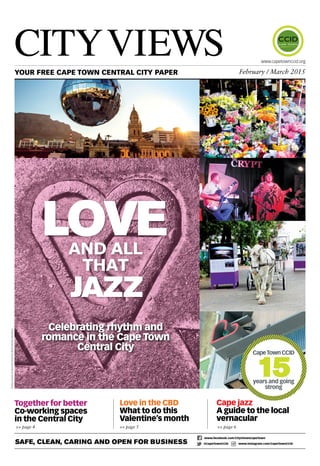 Love in the CBD
What to do this
Valentine’s month
>> page 5 >> page 6
CityViewsYOUR FREE CAPE TOWN CENTRAL CITY PAPER February / March 2015
www.capetownccid.org
Cape jazz
A guide to the local
vernacular
Together for better
Co-working spaces
in the Central City
>> page 4
Safe, Clean, Caring and Open for Business
www.facebook.com/CityViewsCapeTown
@CapeTownCCID www.instagram.com/CapeTownCCID
jazz
Loveand all
that
PhotoscourtesyofCapeTownElectronicMusicFestival,DianeRossi
Celebrating rhythm and
romance in the Cape Town
Central City CapeTownCCID
15years and going
strong
 