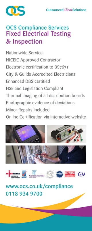 Nationwide Service
NICEIC Approved Contractor
Electronic certification to BS7671
City & Guilds Accredited Electricians
Enhanced DBS certified
HSE and Legislation Compliant
Thermal Imaging of all distribution boards
Photographic evidence of deviations
Minor Repairs included
Online Certification via interactive website
OCS Compliance Services
www.ocs.co.uk/compliance
0118 934 9700
Fixed Electrical Testing
& Inspection
 