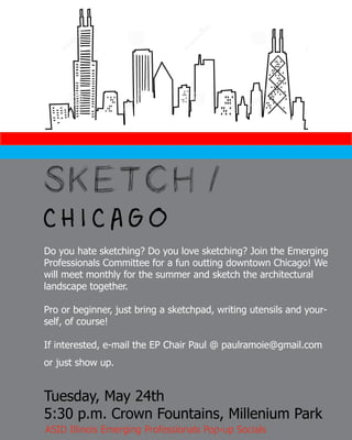SKETCH /
C H I C A G O
Do you hate sketching? Do you love sketching? Join the Emerging
Professionals Committee for a fun outting downtown Chicago! We
will meet monthly for the summer and sketch the architectural
landscape together.
Pro or beginner, just bring a sketchpad, writing utensils and your-
self, of course!
If interested, e-mail the EP Chair Paul @ paulramoie@gmail.com
or just show up.
Tuesday, May 24th
5:30 p.m. Crown Fountains, Millenium Park
ASID Illinois Emerging Professionals Pop-up Socials
 