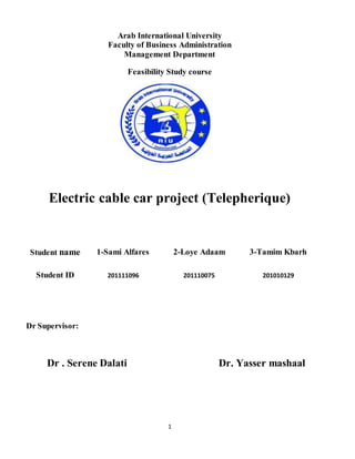 1
Arab International University
Faculty of Business Administration
Management Department
Feasibility Study course
Electric cable car project (Telepherique)
Student name 1-Sami Alfares 2-Loye Adaam 3-Tamim Kbarh
Student ID 201111096 201110075 201010129
Dr Supervisor:
Dr . Serene Dalati Dr. Yasser mashaal
 