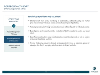PORTFOLIO
ADVISORY
Asset Management
Advisory
Portfolio Monitoring
and Valuation
Litigation Support
Services
PORTFOLIO MONITORING AND VALUATION
 Clients benefit from careful monitoring of credit status, collateral quality and market
price movements of individual assets across all asset types of portfolios;
 Robust proprietary technology provides tracking of collateral quality of individual assets;
 Due diligence and research provides evaluation of both transactional parties and asset
value;
 Cash flow modeling, third party model validation, model development, as well as system
analysis and statistical analysis;
 Provide third party assurance through an independent review, an objective opinion or
valuation of a client’s operation, activity, project, funding or portfolio.
10
PORTFOLIO ADVISORY
Enhance, Experience, Advice
 