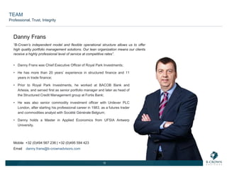 12
“B-Crown’s independent model and flexible operational structure allows us to offer
high quality portfolio management solutions. Our lean organization means our clients
receive a highly professional level of service at competitive rates”.
• Danny Frans was Chief Executive Officer of Royal Park Investments;
• He has more than 20 years’ experience in structured finance and 11
years in trade finance;
• Prior to Royal Park Investments, he worked at BACOB Bank and
Artesia, and served first as senior portfolio manager and later as head of
the Structured Credit Management group at Fortis Bank;
• He was also senior commodity investment officer with Unilever PLC
London, after starting his professional career in 1983, as a futures trader
and commodities analyst with Société Générale Belgium;
• Danny holds a Master in Applied Economics from UFSIA Antwerp
University.
Danny Frans
Mobile +32 (0)494 567 236 | +32 (0)495 594 423
Email danny.frans@b-crownadvisors.com
TEAM
Professional, Trust, Integrity
 