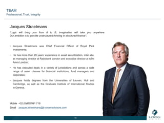13
“Logic will bring you from A to B, imagination will take you anywhere.
Our ambition is to provide unstructured thinking in structured finance”.
• Jacques Straetmans was Chief Financial Officer of Royal Park
Investments;
• He has more than 20 years’ experience in asset securitization, inter alia,
as managing director at Rabobank London and executive director at ABN
Amro London;
• He has executed deals in a variety of jurisdictions and across a wide
range of asset classes for financial institutions, fund managers and
corporates;
• Jacques holds degrees from the Universities of Leuven, Hull and
Cambridge, as well as the Graduate Institute of International Studies
in Geneva.
Jacques Straetmans
Mobile +32 (0)470 991 719
Email jacques.straetmans@b-crownadvisors.com
TEAM
Professional, Trust, Integrity
 
